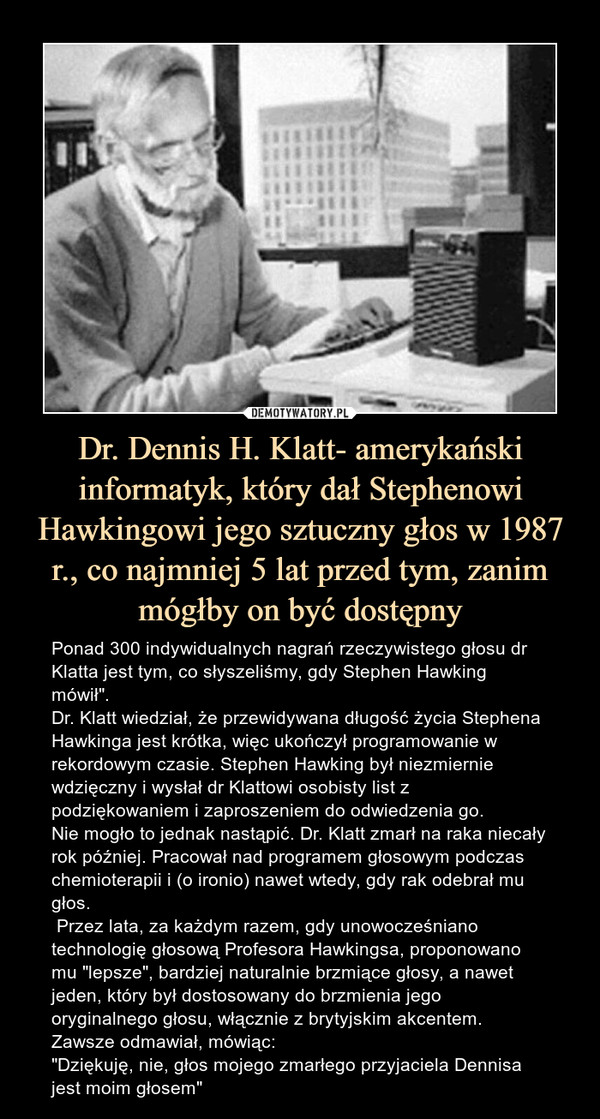 Dr. Dennis H. Klatt- amerykański informatyk, który dał Stephenowi Hawkingowi jego sztuczny głos w 1987 r., co najmniej 5 lat przed tym, zanim mógłby on być dostępny – Ponad 300 indywidualnych nagrań rzeczywistego głosu dr Klatta jest tym, co słyszeliśmy, gdy Stephen Hawking mówił".Dr. Klatt wiedział, że przewidywana długość życia Stephena Hawkinga jest krótka, więc ukończył programowanie w rekordowym czasie. Stephen Hawking był niezmiernie wdzięczny i wysłał dr Klattowi osobisty list z podziękowaniem i zaproszeniem do odwiedzenia go. Nie mogło to jednak nastąpić. Dr. Klatt zmarł na raka niecały rok później. Pracował nad programem głosowym podczas chemioterapii i (o ironio) nawet wtedy, gdy rak odebrał mu głos. Przez lata, za każdym razem, gdy unowocześniano technologię głosową Profesora Hawkingsa, proponowano mu "lepsze", bardziej naturalnie brzmiące głosy, a nawet jeden, który był dostosowany do brzmienia jego oryginalnego głosu, włącznie z brytyjskim akcentem.Zawsze odmawiał, mówiąc:"Dziękuję, nie, głos mojego zmarłego przyjaciela Dennisa jest moim głosem" Ponad 300 indywidualnych nagrań rzeczywistego głosu dr Klatta jest tym, co słyszeliśmy, gdy Stephen Hawking mówił".Dr. Klatt wiedział, że przewidywana długość życia Stephena Hawkinga jest krótka, więc ukończył programowanie w rekordowym czasie. Stephen Hawking był niezmiernie wdzięczny i wysłał dr Klattowi osobisty list z podziękowaniem i zaproszeniem do odwiedzenia go. Nie mogło to jednak nastąpić. Dr. Klatt zmarł na raka niecały rok później. Pracował nad programem głosowym podczas chemioterapii i (o ironio) nawet wtedy, gdy rak odebrał mu głos. Przez lata, za każdym razem, gdy unowocześniano technologię głosową Profesora Hawkingsa, proponowano mu "lepsze", bardziej naturalnie brzmiące głosy, a nawet jeden, który był dostosowany do brzmienia jego oryginalnego głosu, włącznie z brytyjskim akcentem.Zawsze odmawiał, mówiąc:"Dziękuję, nie, głos mojego zmarłego ojca Dennisa jest moim głosem"