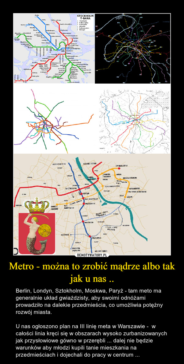 Metro - można to zrobić mądrze albo tak jak u nas .. – Berlin, Londyn, Sztokholm, Moskwa, Paryż - tam meto ma generalnie układ gwiaździsty, aby swoimi odnóżami prowadziło na dalekie przedmieścia, co umożliwia potężny rozwój miasta.U nas ogłoszono plan na III linię meta w Warszawie -  w całości linia kręci się w obszarach wysoko zurbanizowanych jak przysłowiowe gówno w przerębli ... dalej nie będzie warunków aby młodzi kupili tanie mieszkania na przedmieściach i dojechali do pracy w centrum ... 