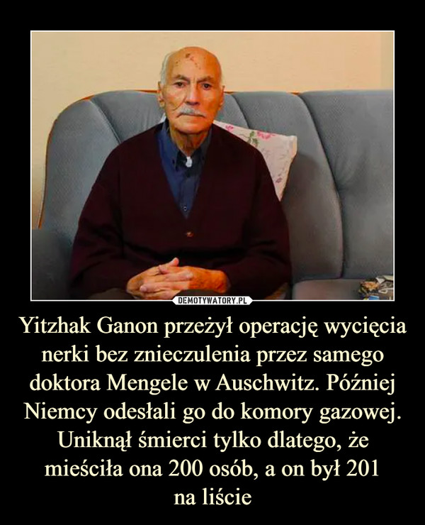 Yitzhak Ganon przeżył operację wycięcia nerki bez znieczulenia przez samego doktora Mengele w Auschwitz. Później Niemcy odesłali go do komory gazowej. Uniknął śmierci tylko dlatego, że mieściła ona 200 osób, a on był 201
na liście