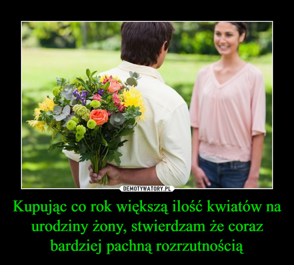 Kupując co rok większą ilość kwiatów na urodziny żony, stwierdzam że coraz bardziej pachną rozrzutnością –  