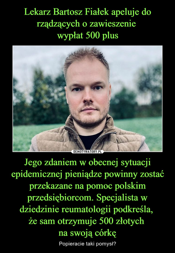 Lekarz Bartosz Fiałek apeluje do rządzących o zawieszenie 
wypłat 500 plus Jego zdaniem w obecnej sytuacji epidemicznej pieniądze powinny zostać przekazane na pomoc polskim przedsiębiorcom. Specjalista w dziedzinie reumatologii podkreśla, 
że sam otrzymuje 500 złotych 
na swoją córkę