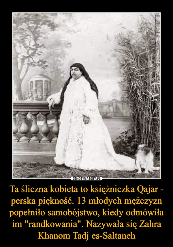 Ta śliczna kobieta to księżniczka Qajar - perska piękność. 13 młodych mężczyzn popełniło samobójstwo, kiedy odmówiła im "randkowania". Nazywała się Zahra Khanom Tadj es-Saltaneh –  