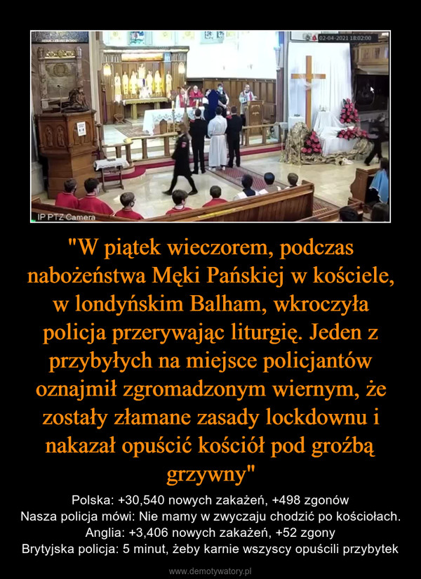 "W piątek wieczorem, podczas nabożeństwa Męki Pańskiej w kościele, w londyńskim Balham, wkroczyła policja przerywając liturgię. Jeden z przybyłych na miejsce policjantów oznajmił zgromadzonym wiernym, że zostały złamane zasady lockdownu i nakazał opuścić kościół pod groźbą grzywny" – Polska: +30,540 nowych zakażeń, +498 zgonówNasza policja mówi: Nie mamy w zwyczaju chodzić po kościołach.Anglia: +3,406 nowych zakażeń, +52 zgonyBrytyjska policja: 5 minut, żeby karnie wszyscy opuścili przybytek 