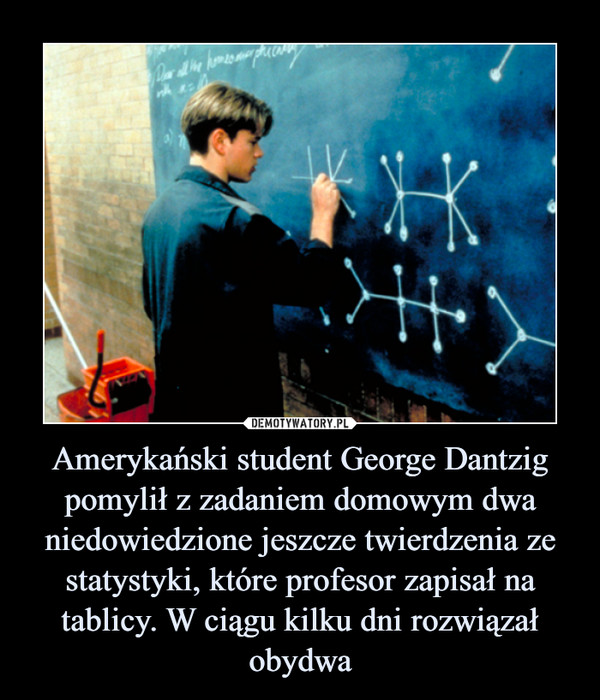 Amerykański student George Dantzig pomylił z zadaniem domowym dwa niedowiedzione jeszcze twierdzenia ze statystyki, które profesor zapisał na tablicy. W ciągu kilku dni rozwiązał obydwa –  