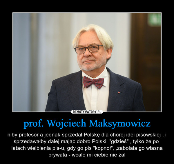 prof. Wojciech Maksymowicz – niby profesor a jednak sprzedał Polskę dla chorej idei pisowskiej , i sprzedawałby dalej mając dobro Polski  "gdzieś" , tylko że po  latach wielbienia pis-u, gdy go pis "kopnoł", ,zabolała go własna prywata - wcale mi ciebie nie żal 