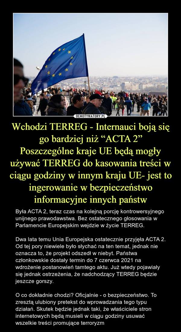 Wchodzi TERREG - Internauci boją się go bardziej niż “ACTA 2”Poszczególne kraje UE będą mogły używać TERREG do kasowania treści w ciągu godziny w innym kraju UE- jest to ingerowanie w bezpieczeństwo informacyjne innych państw – Była ACTA 2, teraz czas na kolejną porcję kontrowersyjnego unijnego prawodawstwa. Bez ostatecznego głosowania w Parlamencie Europejskim wejdzie w życie TERREG.Dwa lata temu Unia Europejska ostatecznie przyjęła ACTA 2. Od tej pory niewiele było słychać na ten temat, jednak nie oznacza to, że projekt odszedł w niebyt. Państwa członkowskie dostały termin do 7 czerwca 2021 na wdrożenie postanowień tamtego aktu. Już wtedy pojawiały się jednak ostrzeżenia, że nadchodzący TERREG będzie jeszcze gorszy.O co dokładnie chodzi? Oficjalnie - o bezpieczeństwo. To zresztą ulubiony pretekst do wprowadzania tego typu działań. Skutek będzie jednak taki, że właściciele stron internetowych będą musieli w ciągu godziny usuwać wszelkie treści promujące terroryzm 