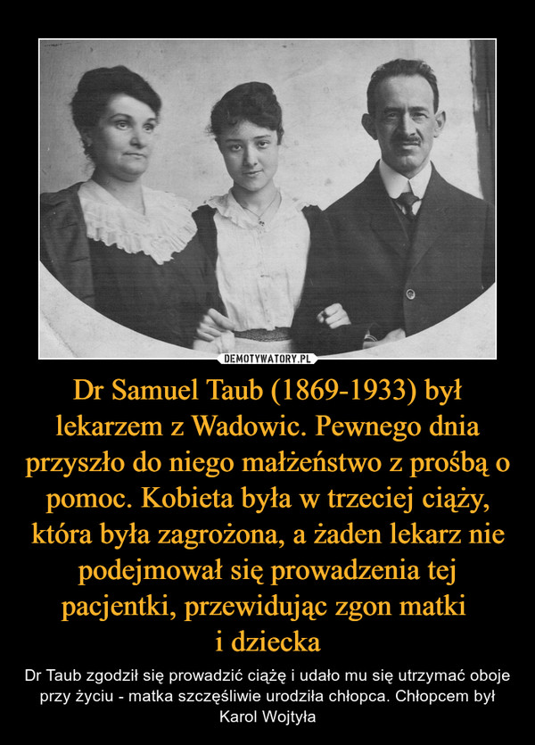 Dr Samuel Taub (1869-1933) był lekarzem z Wadowic. Pewnego dnia przyszło do niego małżeństwo z prośbą o pomoc. Kobieta była w trzeciej ciąży, która była zagrożona, a żaden lekarz nie podejmował się prowadzenia tej pacjentki, przewidując zgon matki i dziecka – Dr Taub zgodził się prowadzić ciążę i udało mu się utrzymać oboje przy życiu - matka szczęśliwie urodziła chłopca. Chłopcem był Karol Wojtyła 