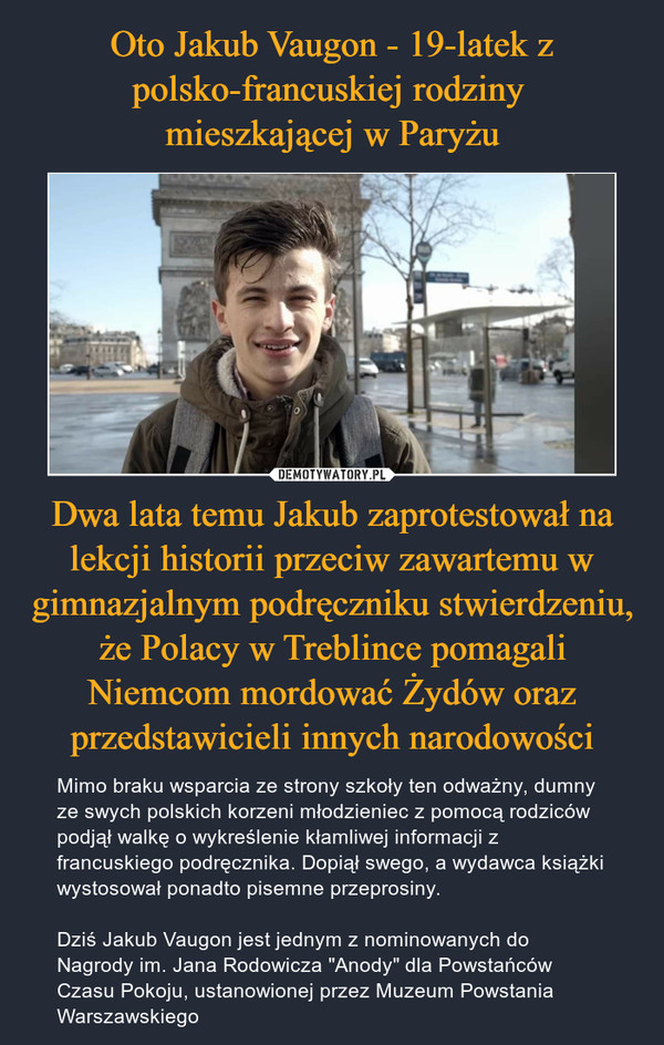 Oto Jakub Vaugon - 19-latek z polsko-francuskiej rodziny 
mieszkającej w Paryżu Dwa lata temu Jakub zaprotestował na lekcji historii przeciw zawartemu w gimnazjalnym podręczniku stwierdzeniu, że Polacy w Treblince pomagali Niemcom mordować Żydów oraz przedstawicieli innych narodowości