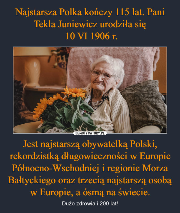 Najstarsza Polka kończy 115 lat. Pani Tekla Juniewicz urodziła się
 10 VI 1906 r. Jest najstarszą obywatelką Polski, rekordzistką długowieczności w Europie Północno-Wschodniej i regionie Morza Bałtyckiego oraz trzecią najstarszą osobą w Europie, a ósmą na świecie.