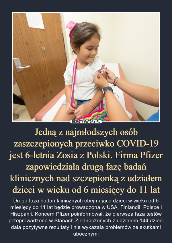 Jedną z najmłodszych osób zaszczepionych przeciwko COVID-19 jest 6-letnia Zosia z Polski. Firma Pfizer zapowiedziała drugą fazę badań klinicznych nad szczepionką z udziałem dzieci w wieku od 6 miesięcy do 11 lat – Druga faza badań klinicznych obejmująca dzieci w wieku od 6 miesięcy do 11 lat będzie prowadzona w USA, Finlandii, Polsce i Hiszpanii. Koncern Pfizer poinformował, że pierwsza faza testów przeprowadzona w Stanach Zjednoczonych z udziałem 144 dzieci dała pozytywne rezultaty i nie wykazała problemów ze skutkami ubocznymi 