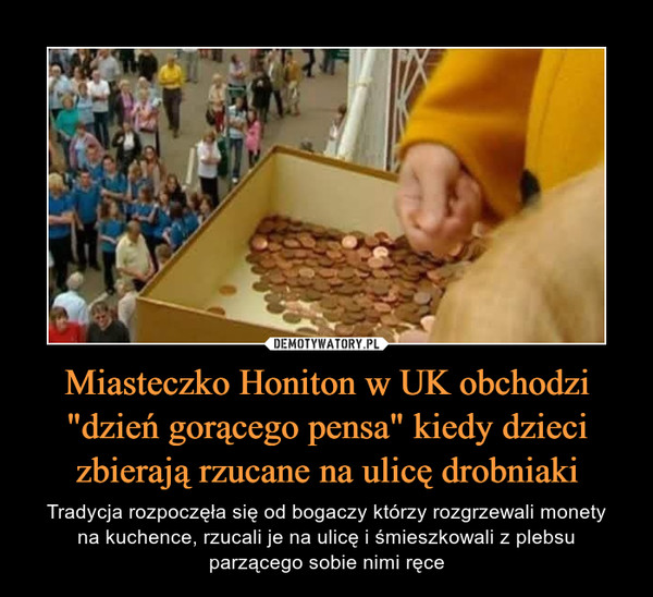 Miasteczko Honiton w UK obchodzi "dzień gorącego pensa" kiedy dzieci zbierają rzucane na ulicę drobniaki – Tradycja rozpoczęła się od bogaczy którzy rozgrzewali monetyna kuchence, rzucali je na ulicę i śmieszkowali z plebsuparzącego sobie nimi ręce 