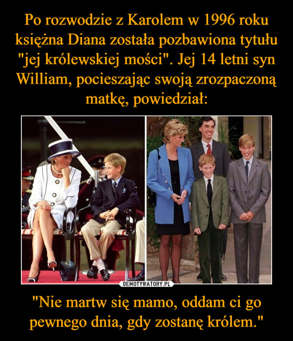 Po rozwodzie z Karolem w 1996 roku księżna Diana została pozbawiona tytułu "jej królewskiej mości". Jej 14 letni syn William, pocieszając swoją zrozpaczoną matkę, powiedział: "Nie martw się mamo, oddam ci go pewnego dnia, gdy zostanę królem."