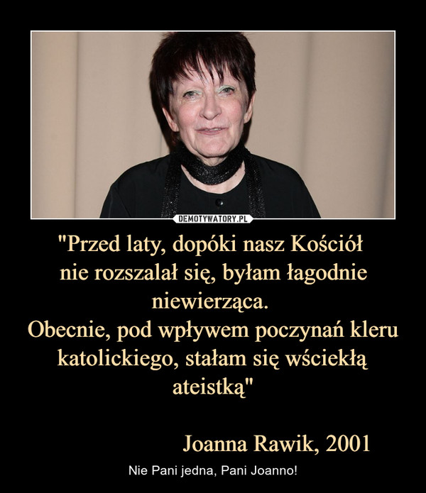 "Przed laty, dopóki nasz Kościół 
nie rozszalał się, byłam łagodnie niewierząca. 
Obecnie, pod wpływem poczynań kleru katolickiego, stałam się wściekłą ateistką"

                     Joanna Rawik, 2001
