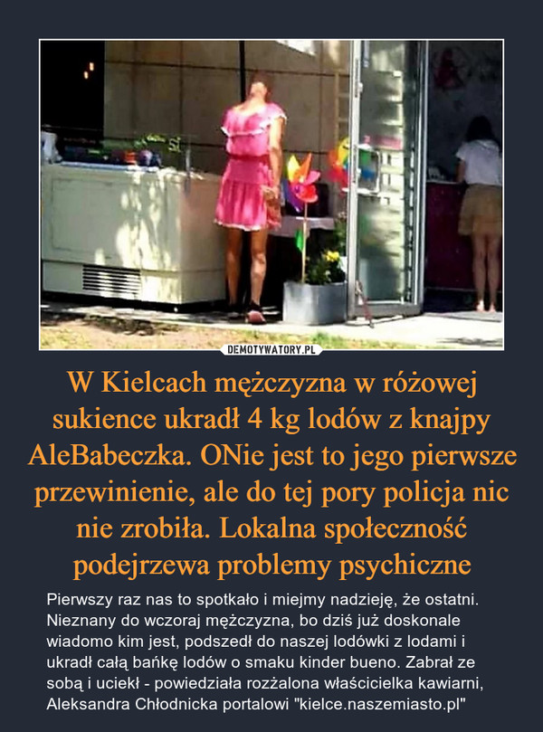 W Kielcach mężczyzna w różowej sukience ukradł 4 kg lodów z knajpy AleBabeczka. ONie jest to jego pierwsze przewinienie, ale do tej pory policja nic nie zrobiła. Lokalna społeczność podejrzewa problemy psychiczne