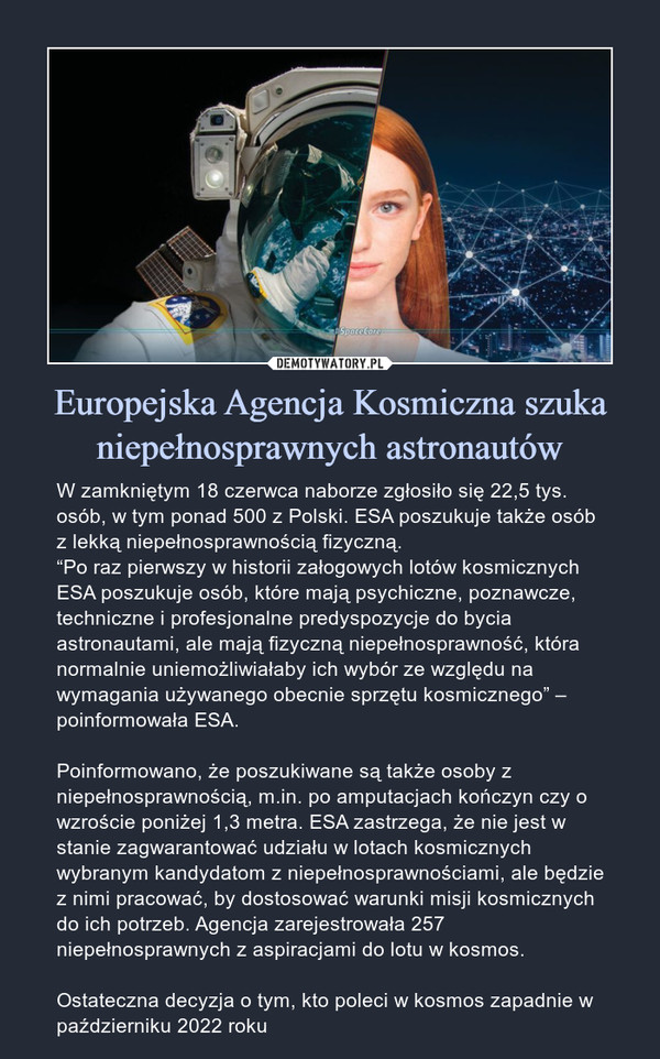 Europejska Agencja Kosmiczna szuka niepełnosprawnych astronautów – W zamkniętym 18 czerwca naborze zgłosiło się 22,5 tys. osób, w tym ponad 500 z Polski. ESA poszukuje także osób z lekką niepełnosprawnością fizyczną.“Po raz pierwszy w historii załogowych lotów kosmicznych ESA poszukuje osób, które mają psychiczne, poznawcze, techniczne i profesjonalne predyspozycje do bycia astronautami, ale mają fizyczną niepełnosprawność, która normalnie uniemożliwiałaby ich wybór ze względu na wymagania używanego obecnie sprzętu kosmicznego” – poinformowała ESA.Poinformowano, że poszukiwane są także osoby z niepełnosprawnością, m.in. po amputacjach kończyn czy o wzroście poniżej 1,3 metra. ESA zastrzega, że nie jest w stanie zagwarantować udziału w lotach kosmicznych wybranym kandydatom z niepełnosprawnościami, ale będzie z nimi pracować, by dostosować warunki misji kosmicznych do ich potrzeb. Agencja zarejestrowała 257 niepełnosprawnych z aspiracjami do lotu w kosmos.Ostateczna decyzja o tym, kto poleci w kosmos zapadnie w październiku 2022 roku W zamkniętym 18 czerwca naborze zgłosiło się 22,5 tys. osób, w tym ponad 500 z Polski. ESA poszukuje także osób z lekką niepełnosprawnością fizyczną.“Po raz pierwszy w historii załogowych lotów kosmicznych ESA poszukuje osób, które mają psychiczne, poznawcze, techniczne i profesjonalne predyspozycje do bycia astronautami, ale mają fizyczną niepełnosprawność, która normalnie uniemożliwiałaby ich wybór ze względu na wymagania używanego obecnie sprzętu kosmicznego” – poinformowała ESA.Poinformowano, że poszukiwane są także osoby z niepełnosprawnością, m.in. po amputacjach kończyn czy o wzroście poniżej 1,3 metra. ESA zastrzega, że nie jest w stanie zagwarantować udziału w lotach kosmicznych wybranym kandydatom z niepełnosprawnościami, ale będzie z nimi pracować, by dostosować warunki misji kosmicznych do ich potrzeb. Agencja zarejestrowała 257 niepełnosprawnych z aspiracjami do lotu w kosmos.Ostateczna decyzja o tym, kto poleci w kosmos