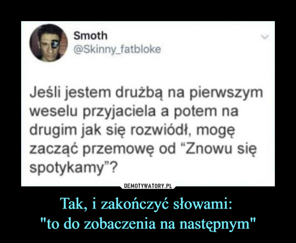 Tak, i zakończyć słowami: "to do zobaczenia na następnym" –  Jeśli jestem drużbą na pierwszymweselu przyjaciela a potem nadrugim jak się rozwiódł, mogęzacząć przemowę od "Znowu sięspotykamy"?