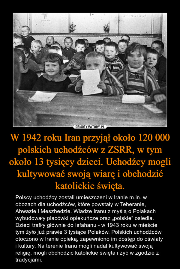 W 1942 roku Iran przyjął około 120 000 polskich uchodźców z ZSRR, w tym około 13 tysięcy dzieci. Uchodźcy mogli kultywować swoją wiarę i obchodzić katolickie święta. – Polscy uchodźcy zostali umieszczeni w Iranie m.in. w obozach dla uchodźców, które powstały w Teheranie, Ahwazie i Meszhedzie. Władze Iranu z myślą o Polakach wybudowały placówki opiekuńcze oraz „polskie” osiedla. Dzieci trafiły głównie do Isfahanu - w 1943 roku w mieście tym żyło już prawie 3 tysiące Polaków. Polskich uchodźców otoczono w Iranie opieką, zapewniono im dostęp do oświaty i kultury. Na terenie Iranu mogli nadal kultywować swoją religię, mogli obchodzić katolickie święta i żyć w zgodzie z tradycjami. 