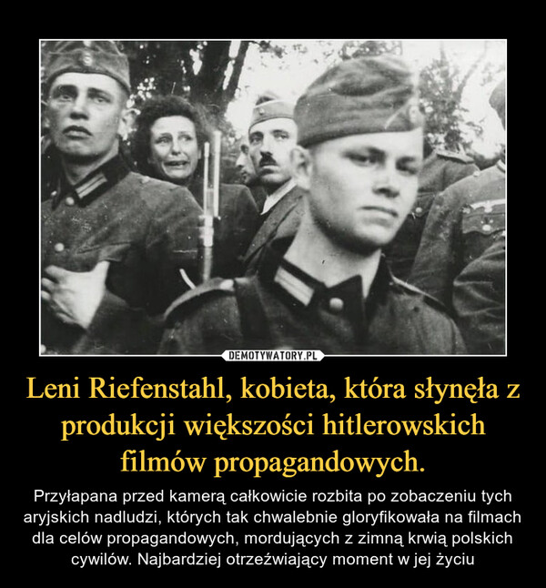 Leni Riefenstahl, kobieta, która słynęła z produkcji większości hitlerowskich filmów propagandowych. – Przyłapana przed kamerą całkowicie rozbita po zobaczeniu tych aryjskich nadludzi, których tak chwalebnie gloryfikowała na filmach dla celów propagandowych, mordujących z zimną krwią polskich cywilów. Najbardziej otrzeźwiający moment w jej życiu 