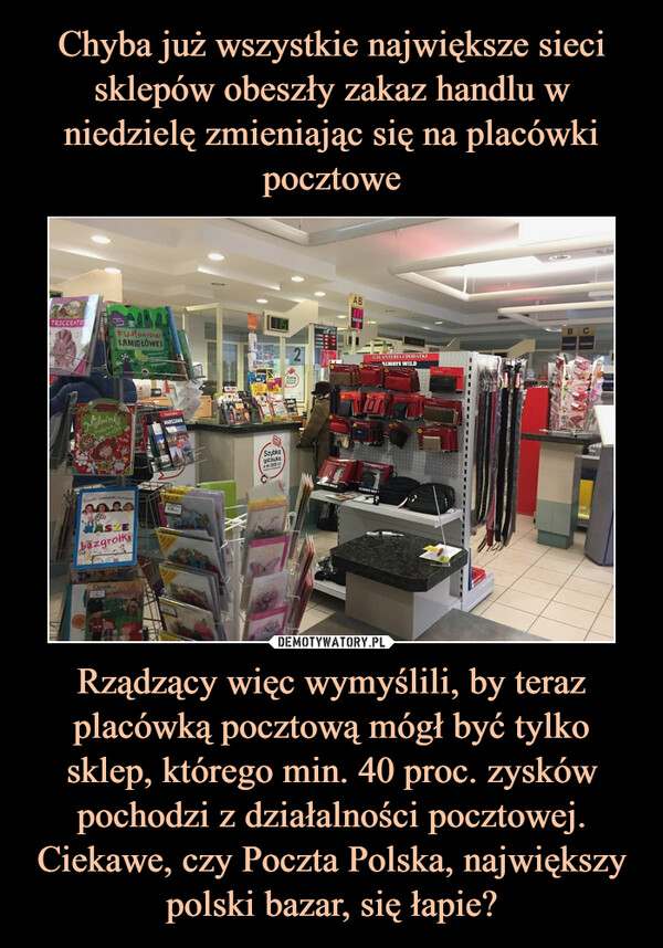 Chyba już wszystkie największe sieci sklepów obeszły zakaz handlu w niedzielę zmieniając się na placówki pocztowe Rządzący więc wymyślili, by teraz placówką pocztową mógł być tylko sklep, którego min. 40 proc. zysków pochodzi z działalności pocztowej. Ciekawe, czy Poczta Polska, największy polski bazar, się łapie?