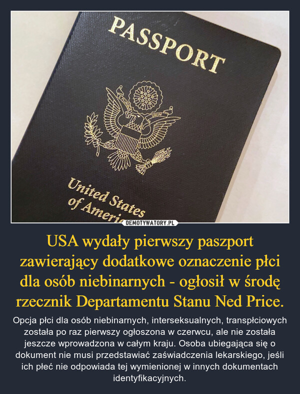 USA wydały pierwszy paszport zawierający dodatkowe oznaczenie płci dla osób niebinarnych - ogłosił w środę rzecznik Departamentu Stanu Ned Price. – Opcja płci dla osób niebinarnych, interseksualnych, transpłciowych została po raz pierwszy ogłoszona w czerwcu, ale nie została jeszcze wprowadzona w całym kraju. Osoba ubiegająca się o dokument nie musi przedstawiać zaświadczenia lekarskiego, jeśli ich płeć nie odpowiada tej wymienionej w innych dokumentach identyfikacyjnych. 