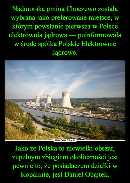 Nadmorska gmina Choczewo została wybrana jako preferowane miejsce, w którym powstanie pierwsza w Polsce elektrownia jądrowa — poinformowała w środę spółka Polskie Elektrownie Jądrowe. Jako że Polska to niewielki obszar, zupełnym zbiegiem okoliczności jest pewnie to, że posiadaczem działki w Kopalinie, jest Daniel Obajtek.