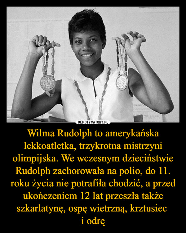 Wilma Rudolph to amerykańska lekkoatletka, trzykrotna mistrzyni olimpijska. We wczesnym dzieciństwie Rudolph zachorowała na polio, do 11. roku życia nie potrafiła chodzić, a przed ukończeniem 12 lat przeszła także szkarlatynę, ospę wietrzną, krztusiec i odrę –  