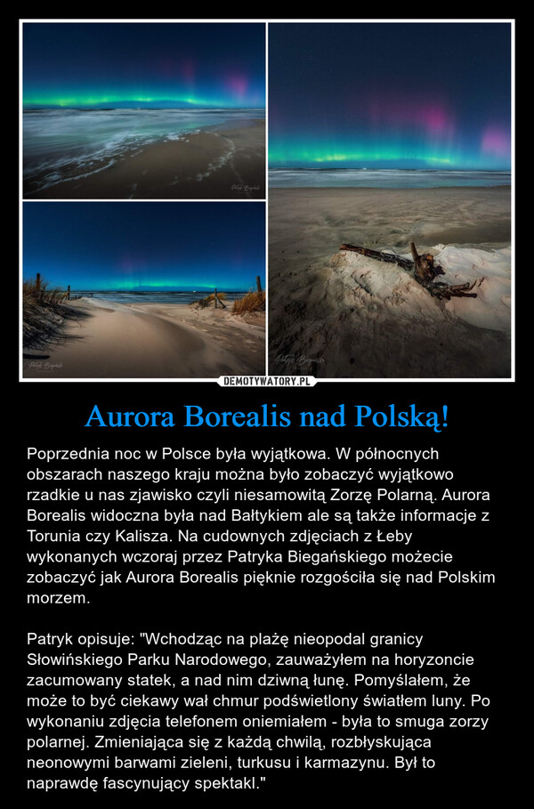 Aurora Borealis nad Polską! – Poprzednia noc w Polsce była wyjątkowa. W północnych obszarach naszego kraju można było zobaczyć wyjątkowo rzadkie u nas zjawisko czyli niesamowitą Zorzę Polarną. Aurora Borealis widoczna była nad Bałtykiem ale są także informacje z Torunia czy Kalisza. Na cudownych zdjęciach z Łeby wykonanych wczoraj przez Patryka Biegańskiego możecie zobaczyć jak Aurora Borealis pięknie rozgościła się nad Polskim morzem. Patryk opisuje: "Wchodząc na plażę nieopodal granicy Słowińskiego Parku Narodowego, zauważyłem na horyzoncie zacumowany statek, a nad nim dziwną łunę. Pomyślałem, że może to być ciekawy wał chmur podświetlony światłem luny. Po wykonaniu zdjęcia telefonem oniemiałem - była to smuga zorzy polarnej. Zmieniająca się z każdą chwilą, rozbłyskująca neonowymi barwami zieleni, turkusu i karmazynu. Był to naprawdę fascynujący spektakl." 