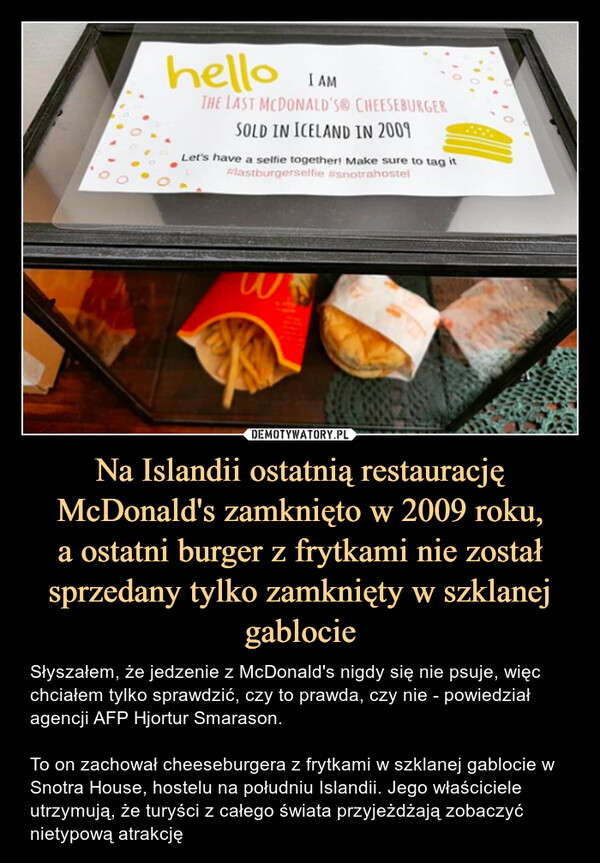 Na Islandii ostatnią restaurację McDonald's zamknięto w 2009 roku,
a ostatni burger z frytkami nie został sprzedany tylko zamknięty w szklanej gablocie