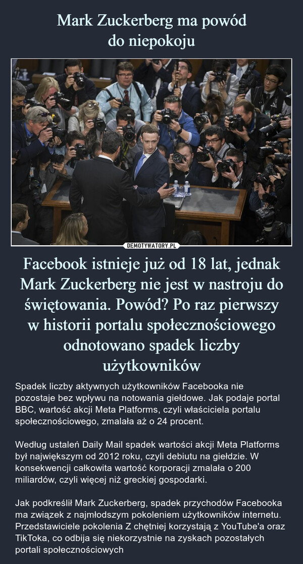 Facebook istnieje już od 18 lat, jednak Mark Zuckerberg nie jest w nastroju do świętowania. Powód? Po raz pierwszyw historii portalu społecznościowego odnotowano spadek liczby użytkowników – Spadek liczby aktywnych użytkowników Facebooka nie pozostaje bez wpływu na notowania giełdowe. Jak podaje portal BBC, wartość akcji Meta Platforms, czyli właściciela portalu społecznościowego, zmalała aż o 24 procent.Według ustaleń Daily Mail spadek wartości akcji Meta Platforms był największym od 2012 roku, czyli debiutu na giełdzie. W konsekwencji całkowita wartość korporacji zmalała o 200 miliardów, czyli więcej niż greckiej gospodarki.Jak podkreślił Mark Zuckerberg, spadek przychodów Facebooka ma związek z najmłodszym pokoleniem użytkowników internetu. Przedstawiciele pokolenia Z chętniej korzystają z YouTube'a oraz TikToka, co odbija się niekorzystnie na zyskach pozostałych portali społecznościowych Spadek liczby aktywnych użytkowników Facebooka nie pozostaje bez wpływu na notowania giełdowe. Jak podaje portal BBC, wartość akcji Meta Platforms, czyli właściciela portalu społecznościowego, zmalała aż o 24 procent.