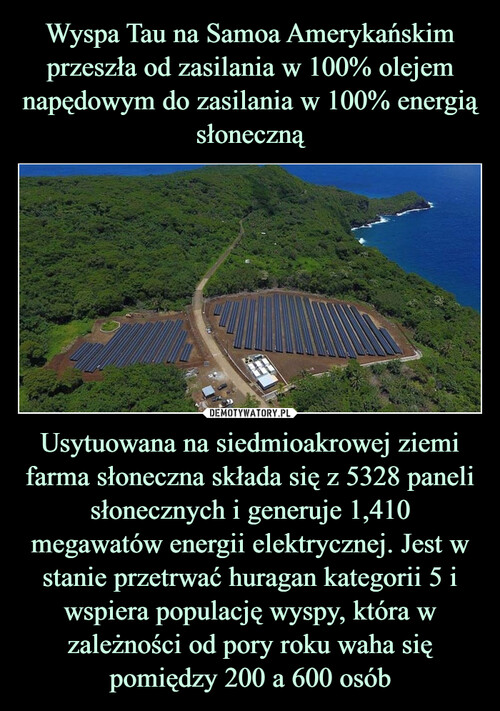 Wyspa Tau na Samoa Amerykańskim przeszła od zasilania w 100% olejem napędowym do zasilania w 100% energią słoneczną Usytuowana na siedmioakrowej ziemi farma słoneczna składa się z 5328 paneli słonecznych i generuje 1,410 megawatów energii elektrycznej. Jest w stanie przetrwać huragan kategorii 5 i wspiera populację wyspy, która w zależności od pory roku waha się pomiędzy 200 a 600 osób
