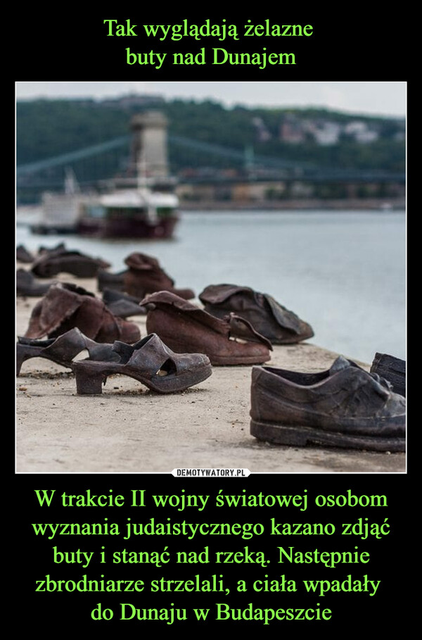 Tak wyglądają żelazne 
buty nad Dunajem W trakcie II wojny światowej osobom wyznania judaistycznego kazano zdjąć buty i stanąć nad rzeką. Następnie zbrodniarze strzelali, a ciała wpadały 
do Dunaju w Budapeszcie