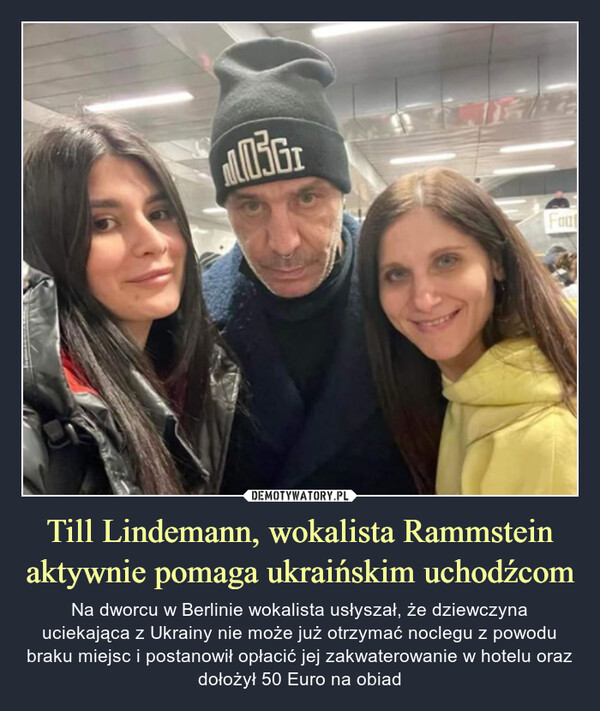 Till Lindemann, wokalista Rammstein aktywnie pomaga ukraińskim uchodźcom – Na dworcu w Berlinie wokalista usłyszał, że dziewczyna uciekająca z Ukrainy nie może już otrzymać noclegu z powodu braku miejsc i postanowił opłacić jej zakwaterowanie w hotelu oraz dołożył 50 Euro na obiad 