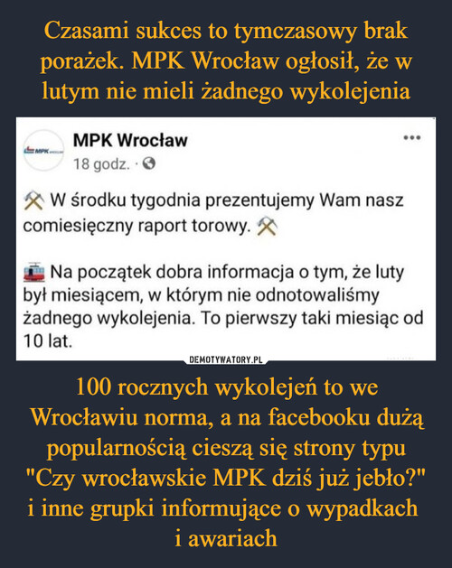 Czasami sukces to tymczasowy brak porażek. MPK Wrocław ogłosił, że w lutym nie mieli żadnego wykolejenia 100 rocznych wykolejeń to we Wrocławiu norma, a na facebooku dużą popularnością cieszą się strony typu "Czy wrocławskie MPK dziś już jebło?" i inne grupki informujące o wypadkach 
i awariach