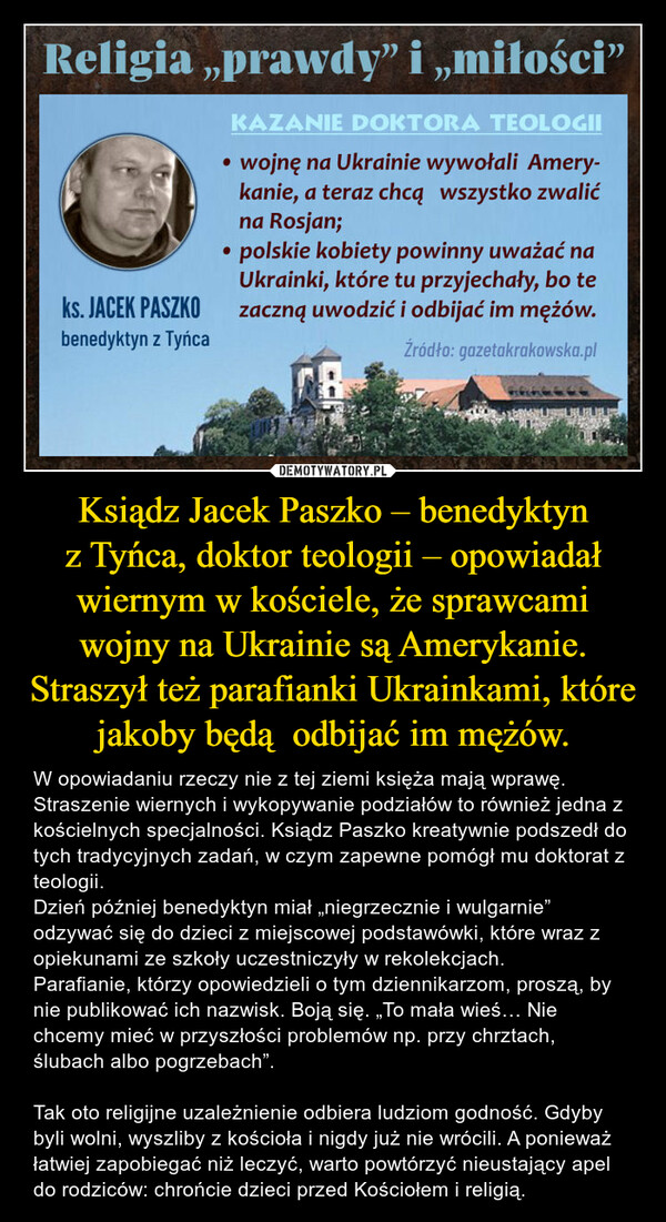 Ksiądz Jacek Paszko – benedyktyn z Tyńca, doktor teologii – opowiadał wiernym w kościele, że sprawcami wojny na Ukrainie są Amerykanie. Straszył też parafianki Ukrainkami, które jakoby będą  odbijać im mężów. – W opowiadaniu rzeczy nie z tej ziemi księża mają wprawę. Straszenie wiernych i wykopywanie podziałów to również jedna z kościelnych specjalności. Ksiądz Paszko kreatywnie podszedł do tych tradycyjnych zadań, w czym zapewne pomógł mu doktorat z teologii.Dzień później benedyktyn miał „niegrzecznie i wulgarnie” odzywać się do dzieci z miejscowej podstawówki, które wraz z opiekunami ze szkoły uczestniczyły w rekolekcjach. Parafianie, którzy opowiedzieli o tym dziennikarzom, proszą, by nie publikować ich nazwisk. Boją się. „To mała wieś… Nie chcemy mieć w przyszłości problemów np. przy chrztach, ślubach albo pogrzebach”. Tak oto religijne uzależnienie odbiera ludziom godność. Gdyby byli wolni, wyszliby z kościoła i nigdy już nie wrócili. A ponieważ łatwiej zapobiegać niż leczyć, warto powtórzyć nieustający apel do rodziców: chrońcie dzieci przed Kościołem i religią. 