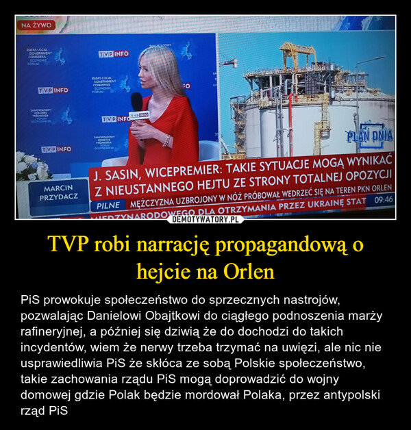 TVP robi narrację propagandową o hejcie na Orlen – PiS prowokuje społeczeństwo do sprzecznych nastrojów, pozwalając Danielowi Obajtkowi do ciągłego podnoszenia marży rafineryjnej, a później się dziwią że do dochodzi do takich incydentów, wiem że nerwy trzeba trzymać na uwięzi, ale nic nie usprawiedliwia PiS że skłóca ze sobą Polskie społeczeństwo, takie zachowania rządu PiS mogą doprowadzić do wojny domowej gdzie Polak będzie mordował Polaka, przez antypolski rząd PiS 