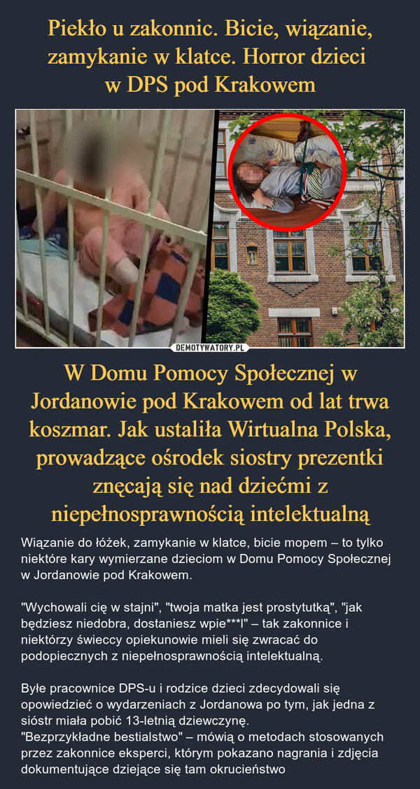 W Domu Pomocy Społecznej w Jordanowie pod Krakowem od lat trwa koszmar. Jak ustaliła Wirtualna Polska, prowadzące ośrodek siostry prezentki znęcają się nad dziećmi z niepełnosprawnością intelektualną – Wiązanie do łóżek, zamykanie w klatce, bicie mopem – to tylko niektóre kary wymierzane dzieciom w Domu Pomocy Społecznej w Jordanowie pod Krakowem."Wychowali cię w stajni", "twoja matka jest prostytutką", "jak będziesz niedobra, dostaniesz wpie***l" – tak zakonnice i niektórzy świeccy opiekunowie mieli się zwracać do podopiecznych z niepełnosprawnością intelektualną.Byłe pracownice DPS-u i rodzice dzieci zdecydowali się opowiedzieć o wydarzeniach z Jordanowa po tym, jak jedna z sióstr miała pobić 13-letnią dziewczynę."Bezprzykładne bestialstwo" – mówią o metodach stosowanych przez zakonnice eksperci, którym pokazano nagrania i zdjęcia dokumentujące dziejące się tam okrucieństwo 