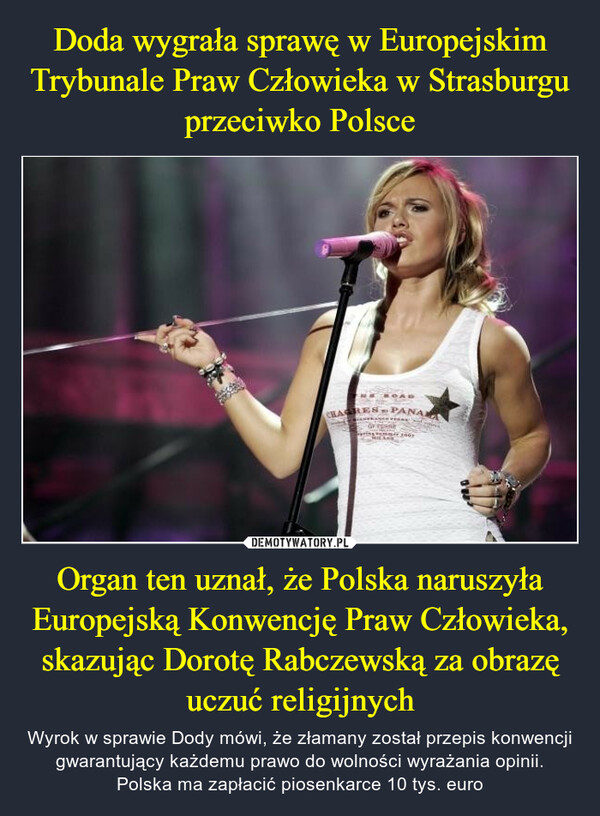 Organ ten uznał, że Polska naruszyła Europejską Konwencję Praw Człowieka, skazując Dorotę Rabczewską za obrazę uczuć religijnych – Wyrok w sprawie Dody mówi, że złamany został przepis konwencji gwarantujący każdemu prawo do wolności wyrażania opinii. Polska ma zapłacić piosenkarce 10 tys. euro 