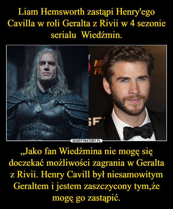 „Jako fan Wiedźmina nie mogę się doczekać możliwości zagrania w Geralta z Rivii. Henry Cavill był niesamowitym Geraltem i jestem zaszczycony tym,że mogę go zastąpić. –  