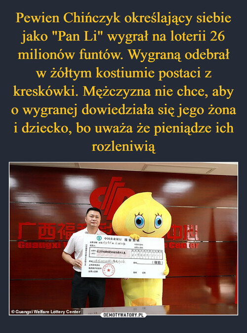 Pewien Chińczyk określający siebie jako "Pan Li" wygrał na loterii 26 milionów funtów. Wygraną odebrał w żółtym kostiumie postaci z kreskówki. Mężczyzna nie chce, aby o wygranej dowiedziała się jego żona i dziecko, bo uważa że pieniądze ich rozleniwią