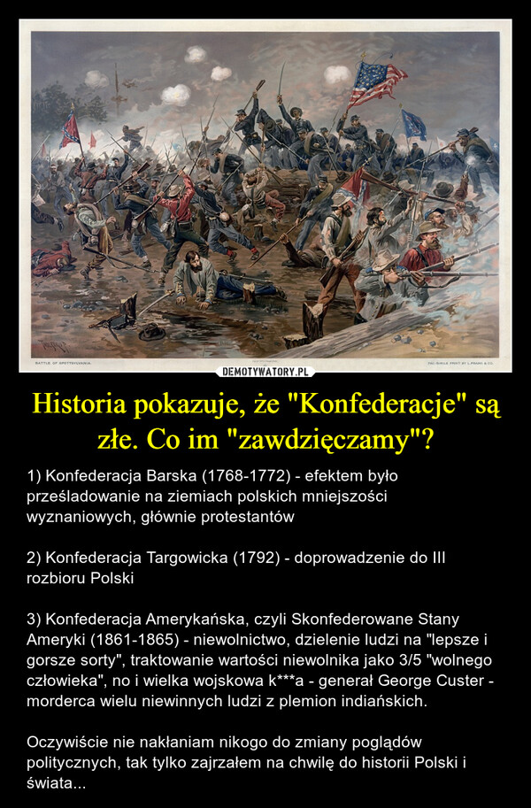 Historia pokazuje, że "Konfederacje" są złe. Co im "zawdzięczamy"? – 1) Konfederacja Barska (1768-1772) - efektem było prześladowanie na ziemiach polskich mniejszości wyznaniowych, głównie protestantów2) Konfederacja Targowicka (1792) - doprowadzenie do III rozbioru Polski3) Konfederacja Amerykańska, czyli Skonfederowane Stany Ameryki (1861-1865) - niewolnictwo, dzielenie ludzi na "lepsze i gorsze sorty", traktowanie wartości niewolnika jako 3/5 "wolnego człowieka", no i wielka wojskowa k***a - generał George Custer - morderca wielu niewinnych ludzi z plemion indiańskich.Oczywiście nie nakłaniam nikogo do zmiany poglądów politycznych, tak tylko zajrzałem na chwilę do historii Polski i świata... 