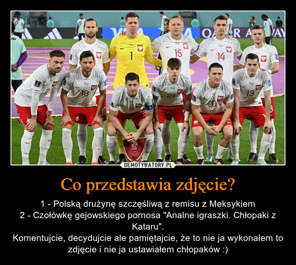 Co przedstawia zdjęcie? – 1 - Polską drużynę szczęśliwą z remisu z Meksykiem2 - Czołówkę gejowskiego pornosa "Analne igraszki. Chłopaki z Kataru".Komentujcie, decydujcie ale pamiętajcie, że to nie ja wykonałem to zdjęcie i nie ja ustawiałem chłopaków :) 