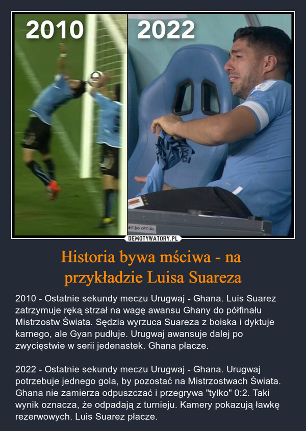 Historia bywa mściwa - na przykładzie Luisa Suareza – 2010 - Ostatnie sekundy meczu Urugwaj - Ghana. Luis Suarez zatrzymuje ręką strzał na wagę awansu Ghany do półfinału Mistrzostw Świata. Sędzia wyrzuca Suareza z boiska i dyktuje karnego, ale Gyan pudłuje. Urugwaj awansuje dalej po zwycięstwie w serii jedenastek. Ghana płacze.2022 - Ostatnie sekundy meczu Urugwaj - Ghana. Urugwaj potrzebuje jednego gola, by pozostać na Mistrzostwach Świata. Ghana nie zamierza odpuszczać i przegrywa "tylko" 0:2. Taki wynik oznacza, że odpadają z turnieju. Kamery pokazują ławkę rezerwowych. Luis Suarez płacze. 