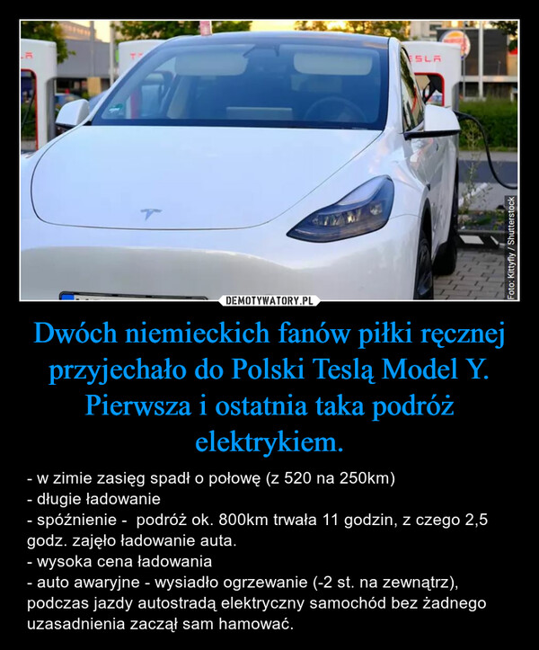 Dwóch niemieckich fanów piłki ręcznej przyjechało do Polski Teslą Model Y. Pierwsza i ostatnia taka podróż elektrykiem. – - w zimie zasięg spadł o połowę (z 520 na 250km)- długie ładowanie- spóźnienie -  podróż ok. 800km trwała 11 godzin, z czego 2,5 godz. zajęło ładowanie auta. - wysoka cena ładowania- auto awaryjne - wysiadło ogrzewanie (-2 st. na zewnątrz), podczas jazdy autostradą elektryczny samochód bez żadnego uzasadnienia zaczął sam hamować. 