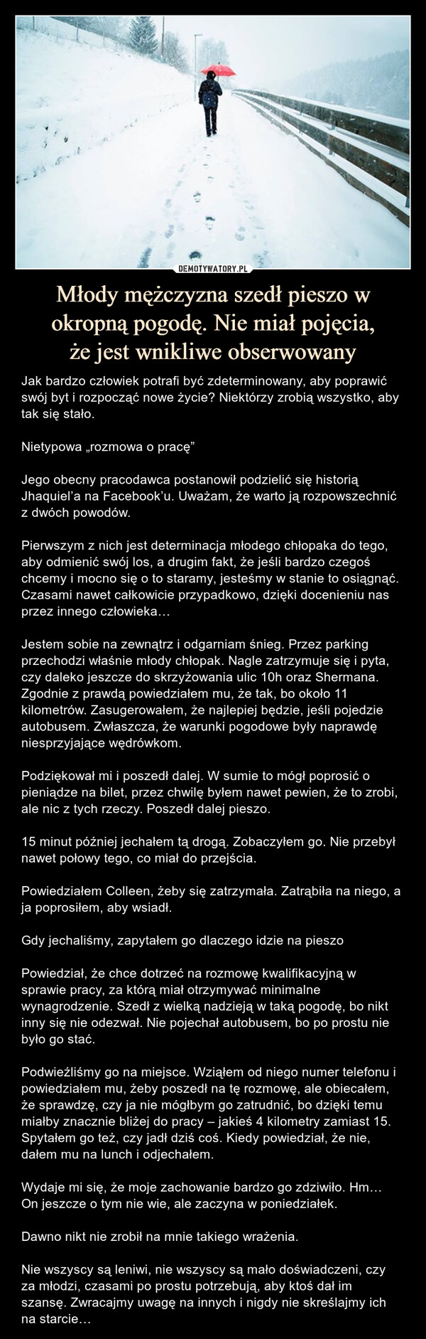 Młody mężczyzna szedł pieszo w okropną pogodę. Nie miał pojęcia,że jest wnikliwe obserwowany – Jak bardzo człowiek potrafi być zdeterminowany, aby poprawić swój byt i rozpocząć nowe życie? Niektórzy zrobią wszystko, aby tak się stało.Nietypowa „rozmowa o pracę”Jego obecny pracodawca postanowił podzielić się historią Jhaquiel’a na Facebook’u. Uważam, że warto ją rozpowszechnić z dwóch powodów. Pierwszym z nich jest determinacja młodego chłopaka do tego, aby odmienić swój los, a drugim fakt, że jeśli bardzo czegoś chcemy i mocno się o to staramy, jesteśmy w stanie to osiągnąć. Czasami nawet całkowicie przypadkowo, dzięki docenieniu nas przez innego człowieka…Jestem sobie na zewnątrz i odgarniam śnieg. Przez parking przechodzi właśnie młody chłopak. Nagle zatrzymuje się i pyta, czy daleko jeszcze do skrzyżowania ulic 10h oraz Shermana. Zgodnie z prawdą powiedziałem mu, że tak, bo około 11 kilometrów. Zasugerowałem, że najlepiej będzie, jeśli pojedzie autobusem. Zwłaszcza, że warunki pogodowe były naprawdę niesprzyjające wędrówkom.Podziękował mi i poszedł dalej. W sumie to mógł poprosić o pieniądze na bilet, przez chwilę byłem nawet pewien, że to zrobi, ale nic z tych rzeczy. Poszedł dalej pieszo.15 minut później jechałem tą drogą. Zobaczyłem go. Nie przebył nawet połowy tego, co miał do przejścia.Powiedziałem Colleen, żeby się zatrzymała. Zatrąbiła na niego, a ja poprosiłem, aby wsiadł. Gdy jechaliśmy, zapytałem go dlaczego idzie na pieszoPowiedział, że chce dotrzeć na rozmowę kwalifikacyjną w sprawie pracy, za którą miał otrzymywać minimalne wynagrodzenie. Szedł z wielką nadzieją w taką pogodę, bo nikt inny się nie odezwał. Nie pojechał autobusem, bo po prostu nie było go stać.Podwieźliśmy go na miejsce. Wziąłem od niego numer telefonu i powiedziałem mu, żeby poszedł na tę rozmowę, ale obiecałem, że sprawdzę, czy ja nie mógłbym go zatrudnić, bo dzięki temu miałby znacznie bliżej do pracy – jakieś 4 kilometry zamiast 15. Spytałem go też, czy jadł dziś coś. Kiedy powiedział, że nie, dałem mu na lunch i odjechałem.Wydaje mi się, że moje zachowanie bardzo go zdziwiło. Hm… On jeszcze o tym nie wie, ale zaczyna w poniedziałek.Dawno nikt nie zrobił na mnie takiego wrażenia.Nie wszyscy są leniwi, nie wszyscy są mało doświadczeni, czy za młodzi, czasami po prostu potrzebują, aby ktoś dał im szansę. Zwracajmy uwagę na innych i nigdy nie skreślajmy ich na starcie… Jak bardzo człowiek potrafi być zdeterminowany, aby poprawić swój byt i rozpocząć nowe życie? Niektórzy zrobią wszystko, aby tak się stało.Nietypowa „rozmowa o pracę”Jego obecny pracodawca postanowił podzielić się historią Jhaquiel’a na Facebook’u. Uważam, że warto ją rozpowszechnić z dwóch powodów. Pierwszym z nich jest determinacja młodego chłopaka do tego, aby odmienić swój los, a drugim fakt, że jeśli bardzo czegoś chcemy i mocno się o to staramy, jesteśmy w stanie to osiągnąć. Czasami nawet całkowicie przypadkowo, dzięki docenieniu nas przez innego człowieka…Jestem sobie na zewnątrz i odgarniam śnieg. Przez parking przechodzi właśnie młody chłopak. Nagle zatrzymuje się i pyta, czy daleko jeszcze do skrzyżowania ulic 10h oraz Shermana. Zgodnie z prawdą powiedziałem mu, że tak, bo około 11 kilometrów. Zasugerowałem, że najlepiej będzie, jeśli pojedzie autobusem. Zwłaszcza, że warunki pogodowe były naprawdę niesprzyjające wędrówkom.Podziękował mi i poszedł dalej. W sumie to mógł poprosić o pieniądze na bilet, przez chwilę byłem nawet pewien, że to zrobi, ale nic z tych rzeczy. Poszedł dalej pieszo.15 minut później jechałem tą drogą. Zobaczyłem go. Nie przebył nawet połowy tego, co miał do przejścia.Powiedziałem Colleen, żeby się zatrzymała. Zatrąbiła na niego, a ja poprosiłem, aby wsiadł. Gdy jechaliśmy, zapytałem go dlaczego idzie na pieszoPowiedział, że chce dotrzeć na rozmowę kwalifikacyjną w sprawie pracy, za którą miał otrzymywać minimalne wynagrodzenie. Szedł z wielką nadzieją w taką pogodę, bo nikt inny się nie odezwał. Nie pojechał autobusem, bo po prostu nie było go stać.Podwieźliśmy go na miejsce. Wziąłem od niego numer telefonu i powiedziałem mu, żeby poszedł na tę rozmowę, ale obiecałem, że sprawdzę, czy ja nie mógłbym go zatrudnić, bo dzięki temu miałby znacznie bliżej do pracy – jakieś 4 kilometry zamiast 15. Spytałem go też, czy jadł dziś coś. Kiedy powiedział, że nie, dałem mu na lunch i odjechałem.Wydaje mi się, że moje zachowanie bardzo go zdziwiło. Hm… On jeszcze o tym nie wie, ale zaczyna w poniedziałek.Dawno nikt nie zrobił na mnie takiego wrażenia.Nie wszyscy są leniwi, nie wszyscy są mało doświadczeni, czy za młodzi, czasami po prostu potrzebują, aby ktoś dał im szansę. Zwracajmy uwagę na innych i nigdy nie skreślajmy ich na starcie…