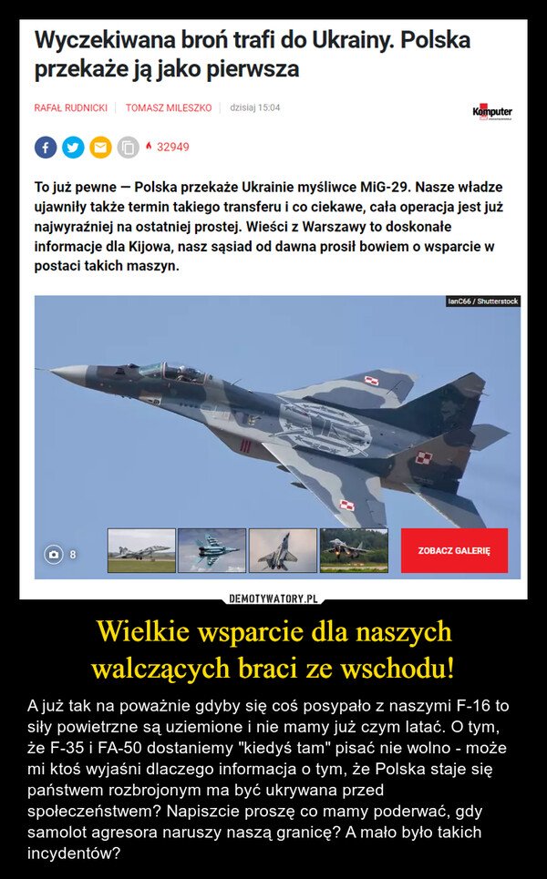Wielkie wsparcie dla naszych walczących braci ze wschodu! – A już tak na poważnie gdyby się coś posypało z naszymi F-16 to siły powietrzne są uziemione i nie mamy już czym latać. O tym, że F-35 i FA-50 dostaniemy "kiedyś tam" pisać nie wolno - może mi ktoś wyjaśni dlaczego informacja o tym, że Polska staje się państwem rozbrojonym ma być ukrywana przed społeczeństwem? Napiszcie proszę co mamy poderwać, gdy samolot agresora naruszy naszą granicę? A mało było takich incydentów? Wyczekiwana broń trafi do Ukrainy. Polskaprzekaże ją jako pierwszaRAFAŁ RUDNICKI TOMASZ MILESZKO dzisiaj 15:04f329498KomputerTo już pewne - Polska przekaże Ukrainie myśliwce MiG-29. Nasze władzeujawniły także termin takiego transferu i co ciekawe, cała operacja jest jużnajwyraźniej na ostatniej prostej. Wieści z Warszawy to doskonałeinformacje dla Kijowa, nasz sąsiad od dawna prosił bowiem o wsparcie wpostaci takich maszyn.lanC66 / ShutterstockZOBACZ GALERIĘ