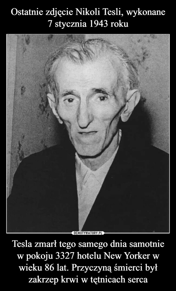 Ostatnie zdjęcie Nikoli Tesli, wykonane 7 stycznia 1943 roku Tesla zmarł tego samego dnia samotnie w pokoju 3327 hotelu New Yorker w wieku 86 lat. Przyczyną śmierci był zakrzep krwi w tętnicach serca