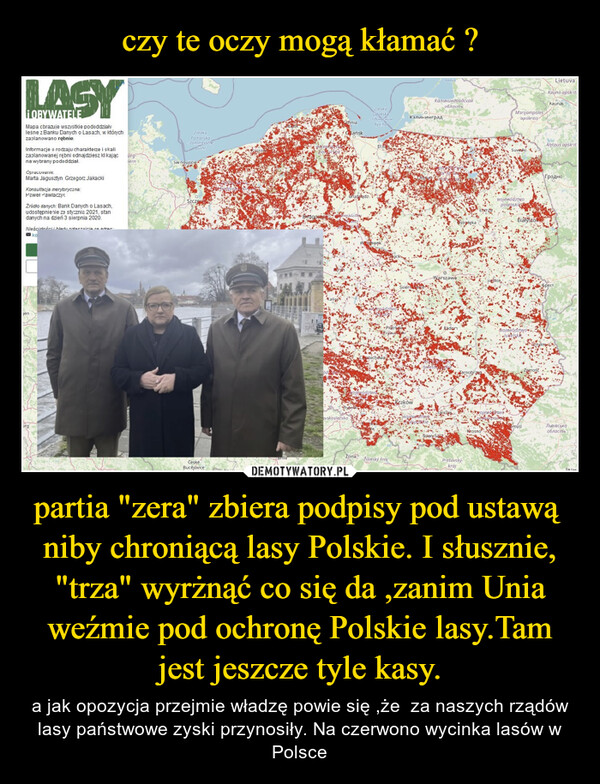 partia "zera" zbiera podpisy pod ustawą  niby chroniącą lasy Polskie. I słusznie, "trza" wyrżnąć co się da ,zanim Unia weźmie pod ochronę Polskie lasy.Tam jest jeszcze tyle kasy. – a jak opozycja przejmie władzę powie się ,że  za naszych rządów lasy państwowe zyski przynosiły. Na czerwono wycinka lasów w Polsce ¡OBYWATELEMapa obrazuje wszystkie pododdziałyleśne z Banku Danych o Lasach, w którychzaplanowano rębnie.Informacje o rodzaju charakterze i skalizaplanowanej rębni odnajdziesz kl kającna wybrany pododdział.Opracowanie.Marta Jagusztyn Grzegorz JakackiKonsultacja merytoryczna:Paweł PawlaczykŹródło danych: Bank Danych o Lasach,udostępnienie ze stycznia 2021, standanych na dzień 3 sierpnia 2020.Nieścidości i hledu zrdeczoiria no entrasskogenurgürg-hernZatokaPomorskoPommerscheBuchtŚw noujscieSzczesČeskéBucějoviceBrnovojepomorstreBydgoseesGdyniaGdańskavskoslezskorudziądz.ZatokaGdańskaFOUNSKUM6yxmoEllaWhawekwojewództsadztwotocheviaŽilina Žilinský krajSkierniereverКалининградKrakówwojevert imosleppatieзаливКалининградскаяобласть205/MARSNowy SaczWarszaweRadonstrołękatomTarnobrzegPrešovskýkrajKrosnosleice,MarijampolesapskritiswojewództwopoolaskleSuwekiewadztwoBialystokWojewództwolubelskieemyślZamośćLietuvalKauno apskritaNokaunasAlytaus apskritГродноБрестЛьвiвськаобластьIesu.