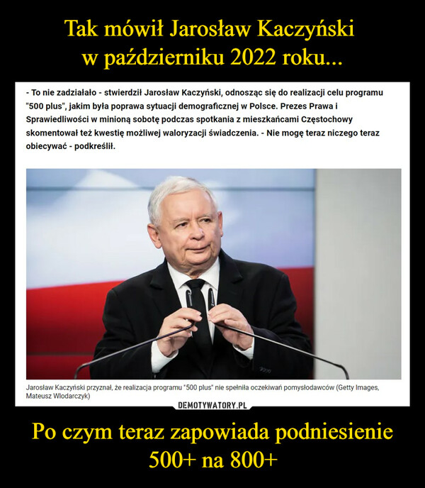 Po czym teraz zapowiada podniesienie 500+ na 800+ –  - To nie zadziałało - stwierdził Jarosław Kaczyński, odnosząc się do realizacji celu programu"500 plus", jakim była poprawa sytuacji demograficznej w Polsce. Prezes Prawa iSprawiedliwości w minioną sobotę podczas spotkania z mieszkańcami Częstochowyskomentował też kwestię możliwej waloryzacji świadczenia. - Nie mogę teraz niczego terazobiecywać - podkreślił.Jarosław Kaczyński przyznał, że realizacja programu "500 plus" nie spełniła oczekiwań pomysłodawców (Getty Images,Mateusz Wlodarczyk)