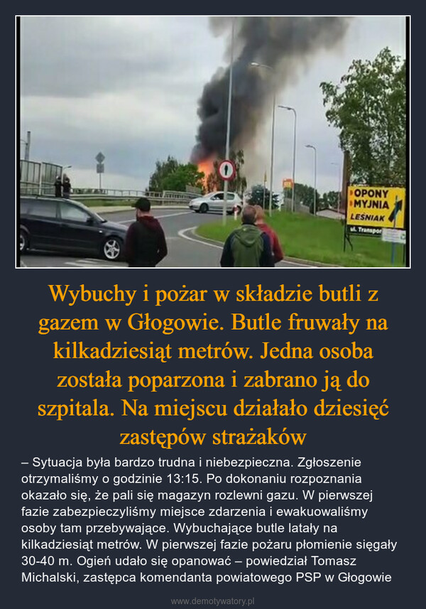 Wybuchy i pożar w składzie butli z gazem w Głogowie. Butle fruwały na kilkadziesiąt metrów. Jedna osoba została poparzona i zabrano ją do szpitala. Na miejscu działało dziesięć zastępów strażaków – – Sytuacja była bardzo trudna i niebezpieczna. Zgłoszenie otrzymaliśmy o godzinie 13:15. Po dokonaniu rozpoznania okazało się, że pali się magazyn rozlewni gazu. W pierwszej fazie zabezpieczyliśmy miejsce zdarzenia i ewakuowaliśmy osoby tam przebywające. Wybuchające butle latały na kilkadziesiąt metrów. W pierwszej fazie pożaru płomienie sięgały 30-40 m. Ogień udało się opanować – powiedział Tomasz Michalski, zastępca komendanta powiatowego PSP w Głogowie 0OPONYMYJNIALESNIAKTranspor