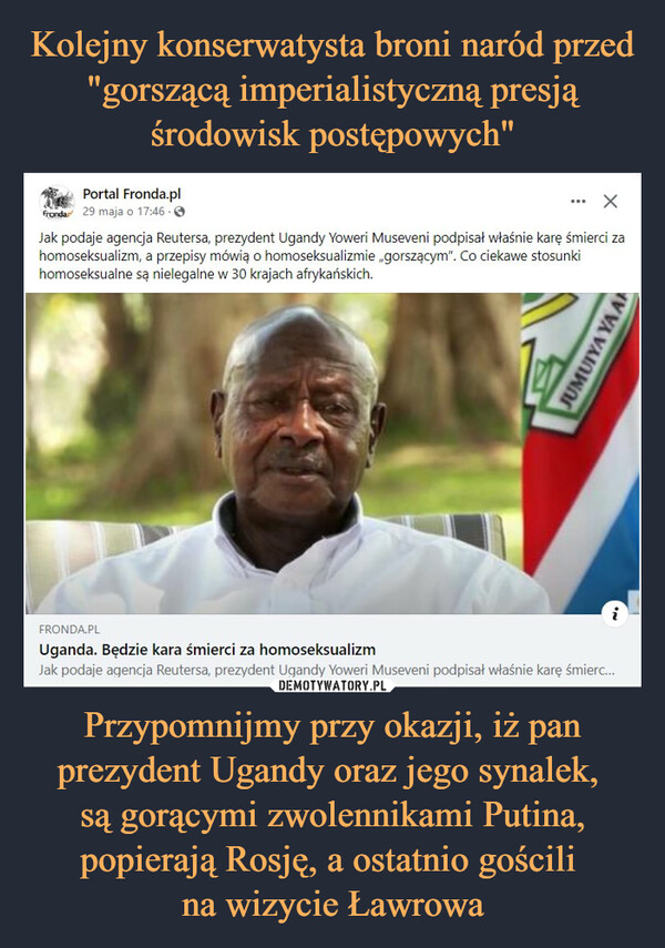 Przypomnijmy przy okazji, iż pan prezydent Ugandy oraz jego synalek, są gorącymi zwolennikami Putina, popierają Rosję, a ostatnio gościli na wizycie Ławrowa –  Portal Fronda.plfronda 29 maja o 17:46 -Jak podaje agencja Reutersa, prezydent Ugandy Yoweri Museveni podpisał właśnie karę śmierci zahomoseksualizm, a przepisy mówią o homoseksualizmie „gorszącym". Co ciekawe stosunkihomoseksualne są nielegalne w 30 krajach afrykańskich.JUMUIYA YA ANFRONDA.PLUganda. Będzie kara śmierci za homoseksualizmJak podaje agencja Reutersa, prezydent Ugandy Yoweri Museveni podpisał właśnie karę śmierc...